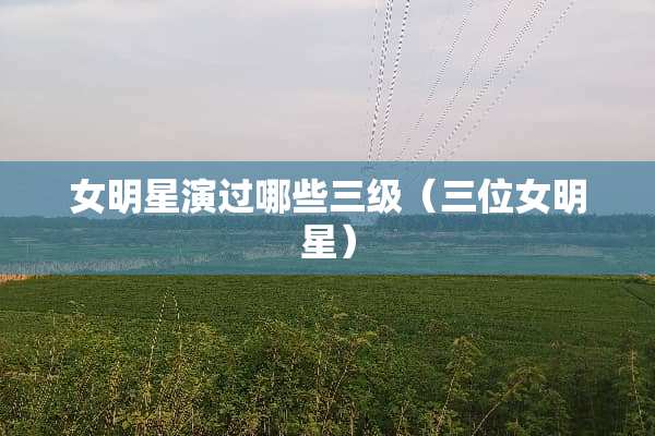 女明星演过哪些**(三位女明星) 女明星演过哪些**(三位女明星)