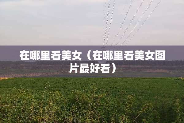 在哪里看美女（在哪里看美女图片最好看）