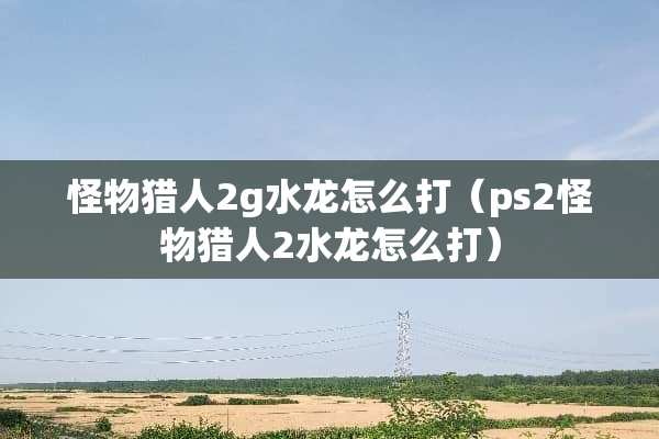 怪物猎人2g水龙怎么打（ps2怪物猎人2水龙怎么打）
