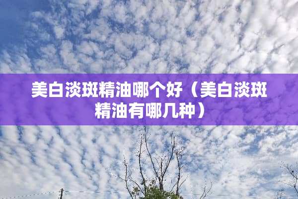 美白淡斑精油哪个好（美白淡斑精油有哪几种）