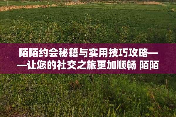 陌陌约会秘籍与实用技巧攻略——让您的社交之旅更加顺畅 陌陌约会秘籍和技巧攻略 陌陌约会秘籍与实用技巧攻略——让您的社交之旅更加顺畅 陌陌约会秘籍和技巧攻略