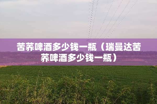 苦荞啤酒多少钱一瓶（瑞曼达苦荞啤酒多少钱一瓶）