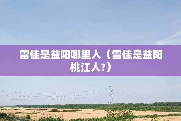 雷佳是益阳哪里人(雷佳是益阳桃江人?) 雷佳是益阳哪里人(雷佳是益阳桃江人?)
