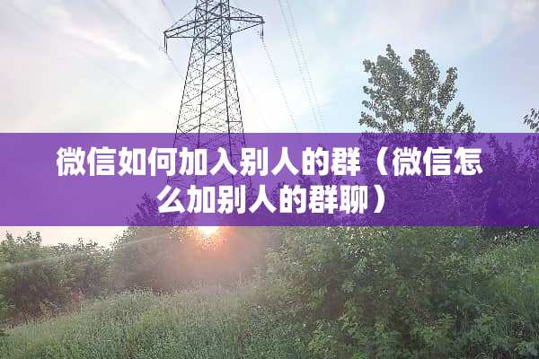 微信如何加入别人的群(微信怎么加别人的群聊) 微信如何加入别人的群(微信怎么加别人的群聊)