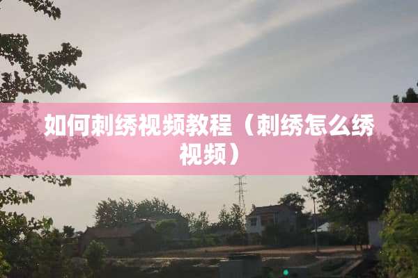 如何刺绣视频教程(刺绣怎么绣视频) 如何刺绣视频教程(刺绣怎么绣视频)