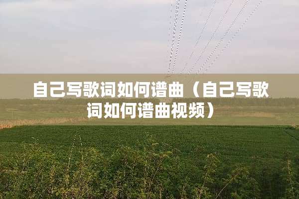 自己写歌词如何谱曲(自己写歌词如何谱曲视频) 自己写歌词如何谱曲(自己写歌词如何谱曲视频)