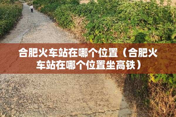 合肥火车站在哪个位置（合肥火车站在哪个位置坐高铁）