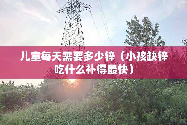 儿童每天需要多少锌(小孩缺锌吃什么补得最快) 儿童每天需要多少锌(小孩缺锌吃什么补得最快)