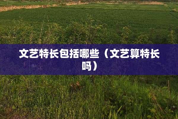 文艺特长包括哪些(文艺算特长吗) 文艺特长包括哪些(文艺算特长吗)