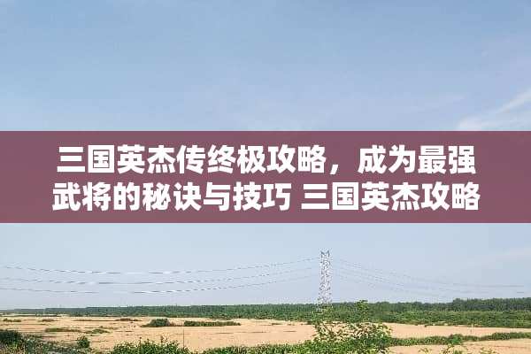 三国英杰传终极攻略,成为最强武将的秘诀与技巧 三国英杰攻略 三国英杰传终极攻略,成为最强武将的秘诀与技巧 三国英杰攻略