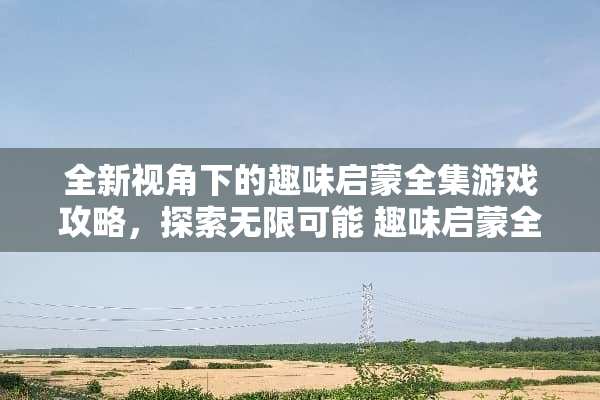 全新视角下的趣味启蒙全集游戏攻略,探索无限可能 趣味启蒙全集游戏攻略 全新视角下的趣味启蒙全集游戏攻略,探索无限可能 趣味启蒙全集游戏攻略