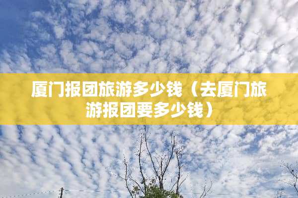 厦门报团旅游多少钱（去厦门旅游报团要多少钱）