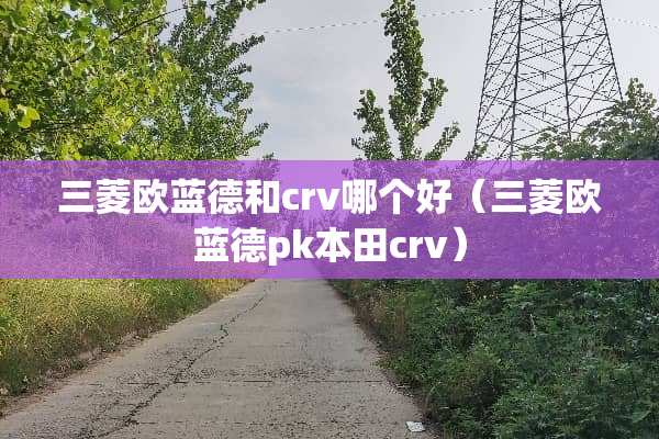 三菱欧蓝德和crv哪个好(三菱欧蓝德pk本田crv) 三菱欧蓝德和crv哪个好(三菱欧蓝德pk本田crv)