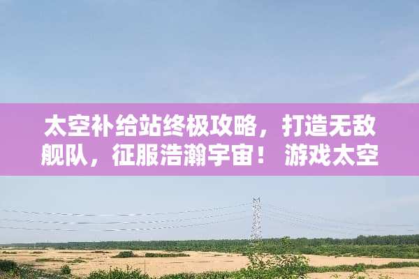 太空补给站终极攻略,打造无敌舰队,征服浩瀚宇宙! 游戏太空补给站攻略 太空补给站终极攻略,打造无敌舰队,征服浩瀚宇宙! 游戏太空补给站攻略