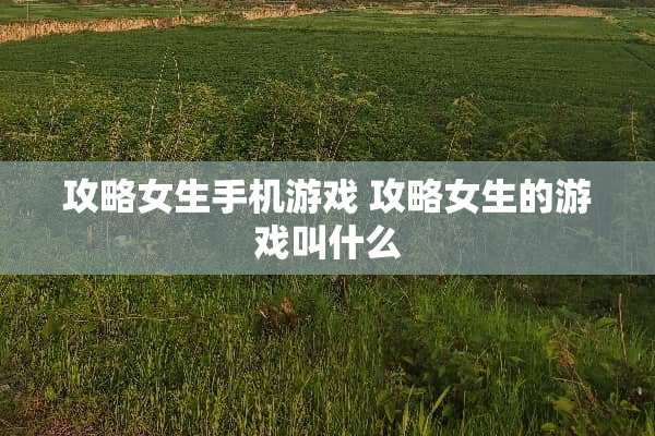 攻略女生手机游戏 攻略女生的游戏叫什么 攻略女生手机游戏 攻略女生的游戏叫什么
