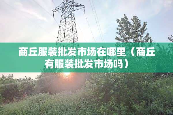 商丘服装批发市场在哪里(商丘有服装批发市场吗) 商丘服装批发市场在哪里(商丘有服装批发市场吗)
