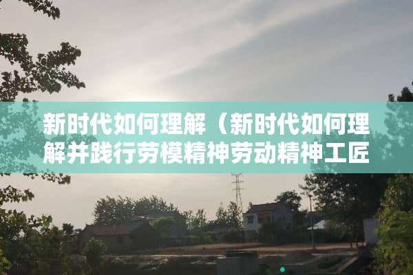 新时代如何理解(新时代如何理解并践行劳模精神劳动精神工匠精神) 新时代如何理解(新时代如何理解并践行劳模精神劳动精神工匠精神)