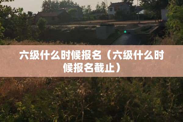 六级什么时候报名（六级什么时候报名截止）
