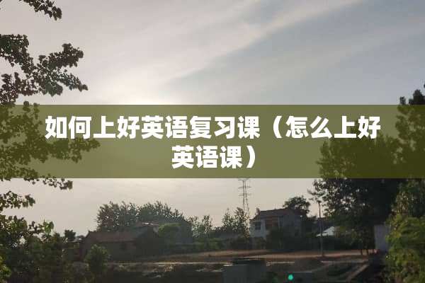 如何上好英语复习课(怎么上好英语课) 如何上好英语复习课(怎么上好英语课)