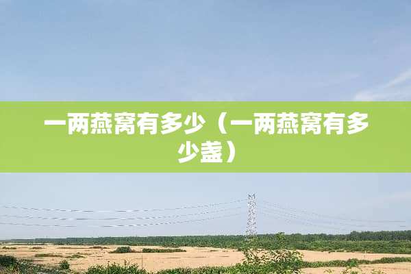 一两燕窝有多少(一两燕窝有多少盏) 一两燕窝有多少(一两燕窝有多少盏)