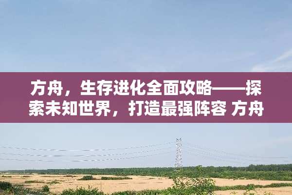 方舟,生存进化全面攻略——探索未知世界,打造最强阵容 方舟生存进化游戏攻略 方舟,生存进化全面攻略——探索未知世界,打造最强阵容 方舟生存进化游戏攻略