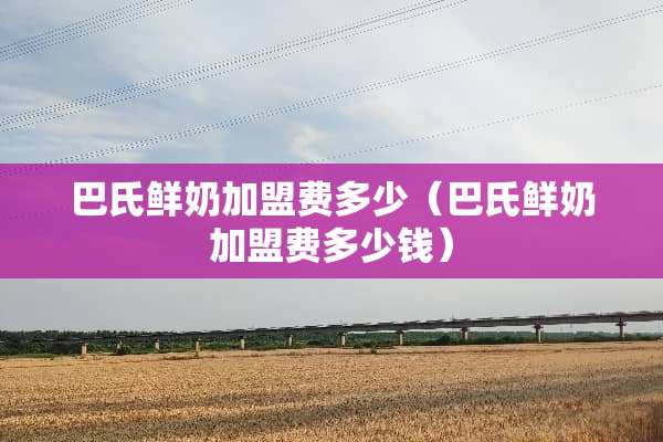 巴氏鲜奶加盟费多少（巴氏鲜奶加盟费多少钱）