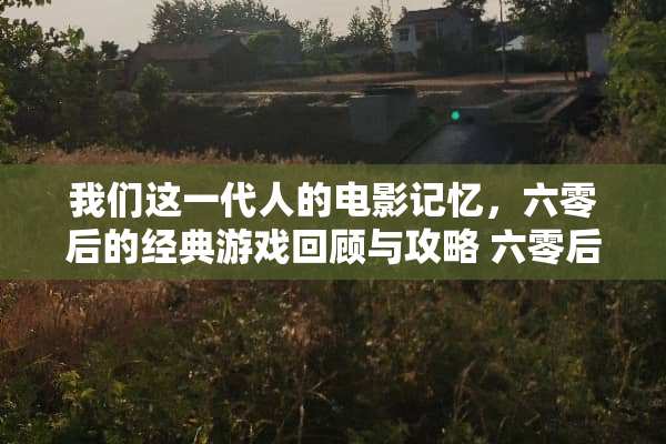 我们这一代人的电影记忆,六零后的经典游戏回顾与攻略 六零后回忆游戏攻略 我们这一代人的电影记忆,六零后的经典游戏回顾与攻略 六零后回忆游戏攻略