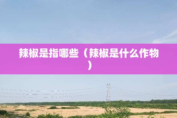 辣椒是指哪些(辣椒是什么作物) 辣椒是指哪些(辣椒是什么作物)