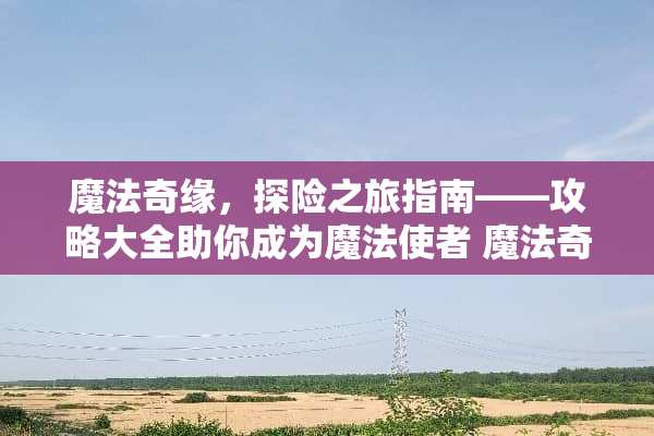 魔法奇缘，探险之旅指南——攻略大全助你成为魔法使者 魔法奇缘游戏攻略大全