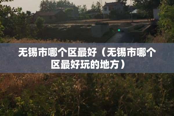 无锡市哪个区最好（无锡市哪个区最好玩的地方）