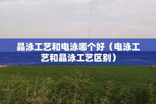 晶泳工艺和电泳哪个好（电泳工艺和晶泳工艺区别）