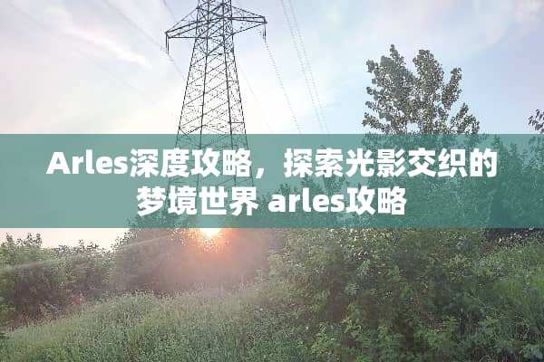 Arles深度攻略,探索光影交织的梦境世界 arles攻略 Arles深度攻略,探索光影交织的梦境世界 arles攻略