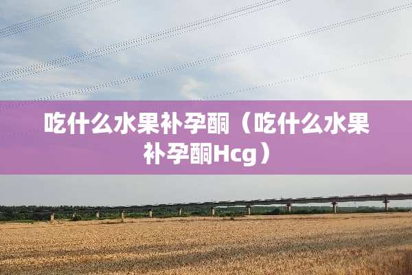 吃什么水果补孕酮（吃什么水果补孕酮Hcg）