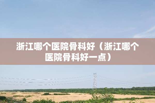 浙江哪个医院骨科好（浙江哪个医院骨科好一点）