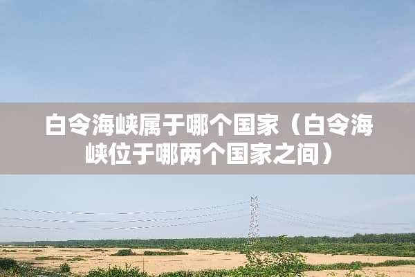 白令海峡属于哪个国家（白令海峡位于哪两个国家之间）