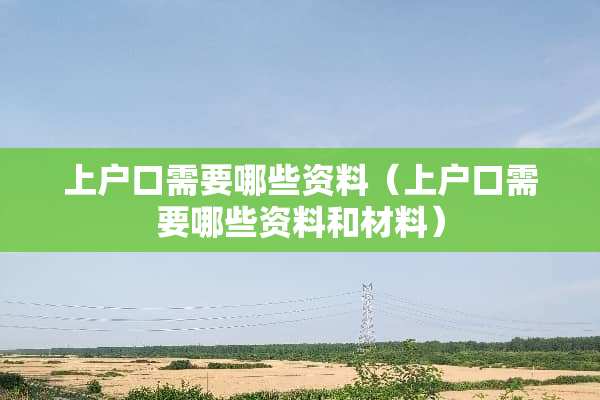 上户口需要哪些资料（上户口需要哪些资料和材料）