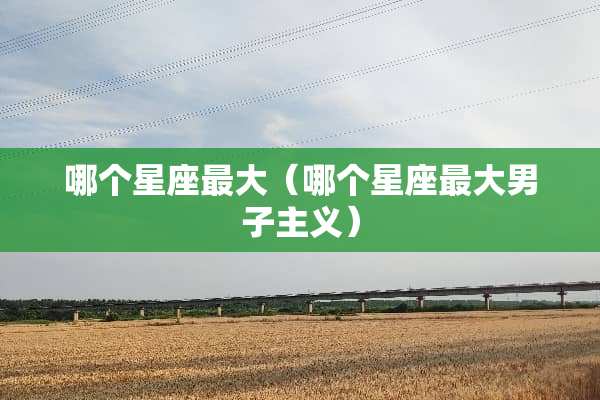 哪个星座最大(哪个星座最大男子**) 哪个星座最大(哪个星座最大男子**)