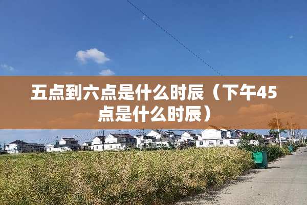 五点到六点是什么时辰(下午45点是什么时辰) 五点到六点是什么时辰(下午45点是什么时辰)