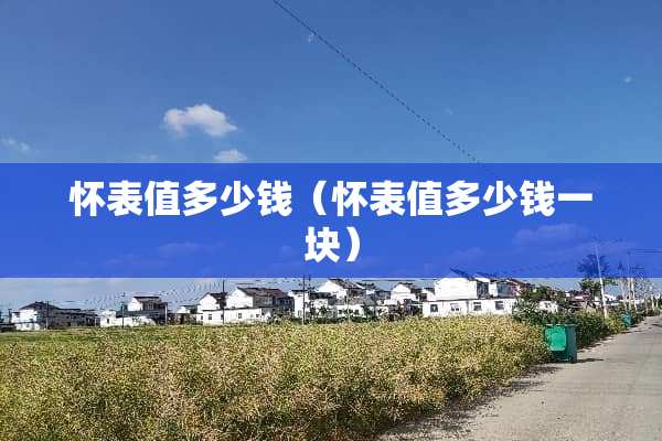 怀表值多少钱(怀表值多少钱一块) 怀表值多少钱(怀表值多少钱一块)