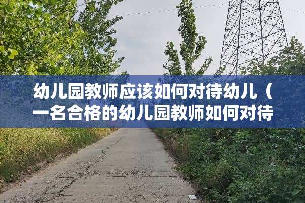 幼儿园教师应该如何对待幼儿(一名合格的幼儿园教师如何对待幼儿?) 幼儿园教师应该如何对待幼儿(一名合格的幼儿园教师如何对待幼儿?)