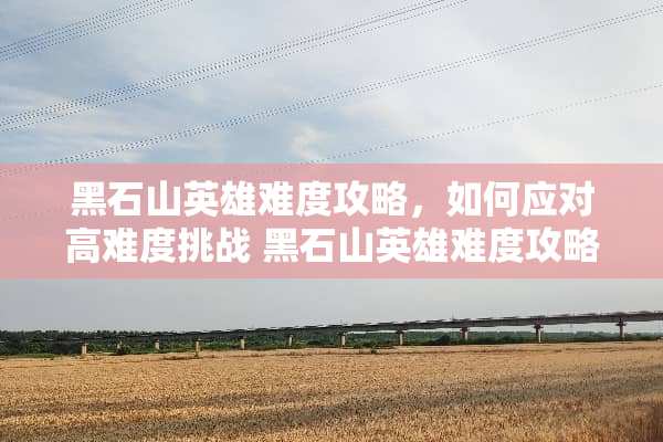 黑石山英雄难度攻略,如何应对高难度挑战 黑石山英雄难度攻略 黑石山英雄难度攻略,如何应对高难度挑战 黑石山英雄难度攻略