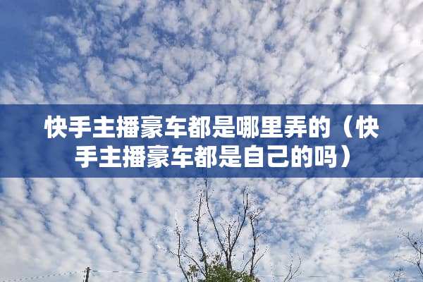 快手主播豪车都是哪里弄的（快手主播豪车都是自己的吗）