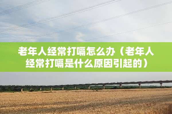 老年人经常打嗝怎么办(老年人经常打嗝是什么原因引起的) 老年人经常打嗝怎么办(老年人经常打嗝是什么原因引起的)