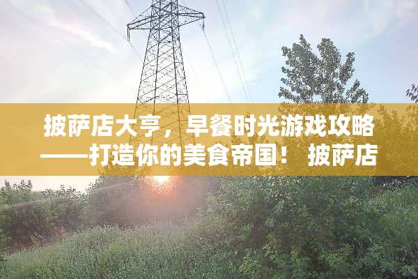 披萨店大亨，早餐时光游戏攻略——打造你的美食帝国！ 披萨店游戏攻略早餐