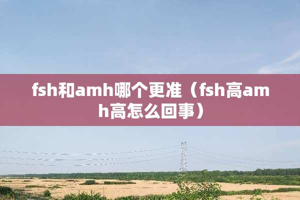 fsh和amh哪个更准（fsh高amh高怎么回事）