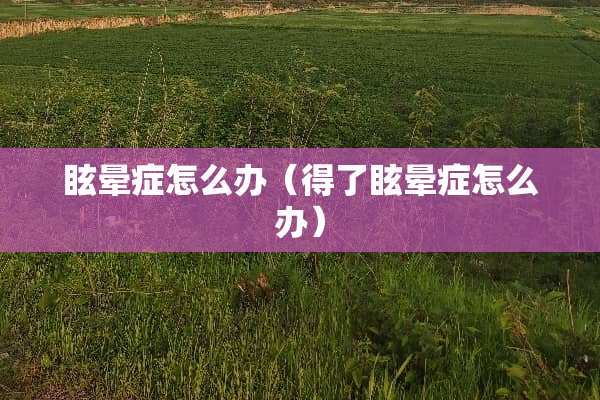 眩晕症怎么办(得了眩晕症怎么办) 眩晕症怎么办(得了眩晕症怎么办)