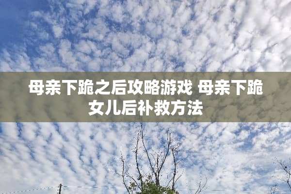 母亲下跪之后攻略游戏 母亲下跪女儿后补救方法 母亲下跪之后攻略游戏 母亲下跪女儿后补救方法