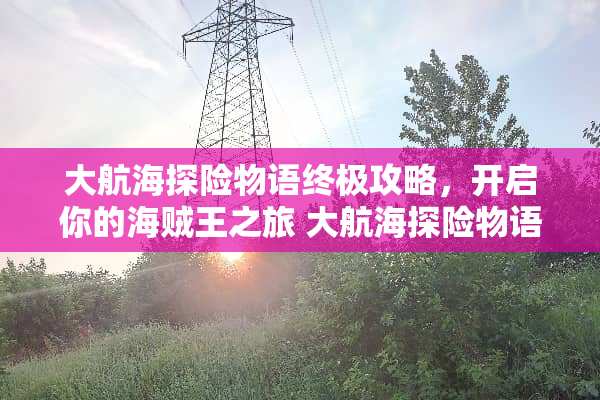 大航海探险物语终极攻略,开启你的海贼王之旅 大航海探险物语攻略 大航海探险物语终极攻略,开启你的海贼王之旅 大航海探险物语攻略