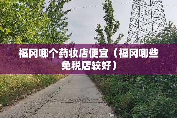 福冈哪个药妆店便宜(福冈哪些免税店较好)