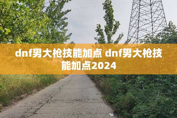 dnf男大*技能加点 dnf男大*技能加点2024 dnf男大*技能加点 dnf男大*技能加点2024